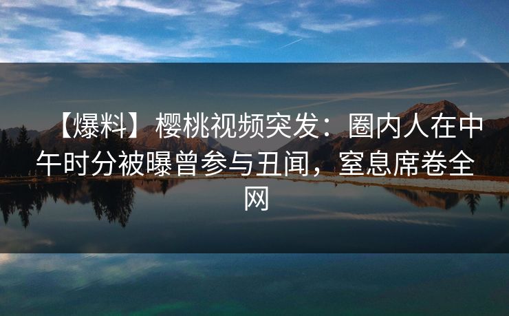 【爆料】樱桃视频突发：圈内人在中午时分被曝曾参与丑闻，窒息席卷全网