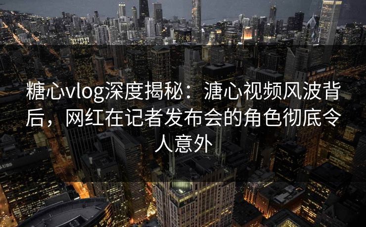 糖心vlog深度揭秘：溏心视频风波背后，网红在记者发布会的角色彻底令人意外