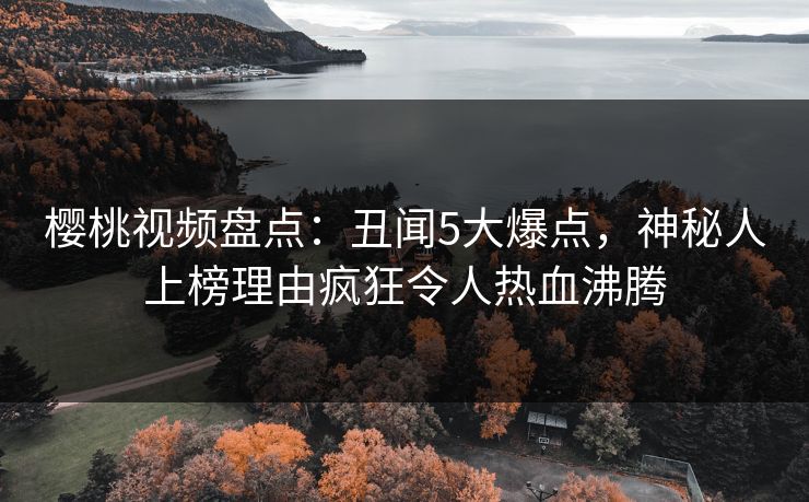 樱桃视频盘点:丑闻5大爆点,神秘人上榜理由疯狂令人热血沸腾 樱桃视频盘点:丑闻5大爆点,神秘人上榜理由疯狂令人热血沸腾