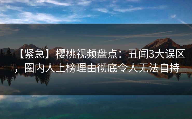 【紧急】樱桃视频盘点:丑闻3大误区,圈内人上榜理由彻底令人无法自持 【紧急】樱桃视频盘点:丑闻3大误区,圈内人上榜理由彻底令人无法自持