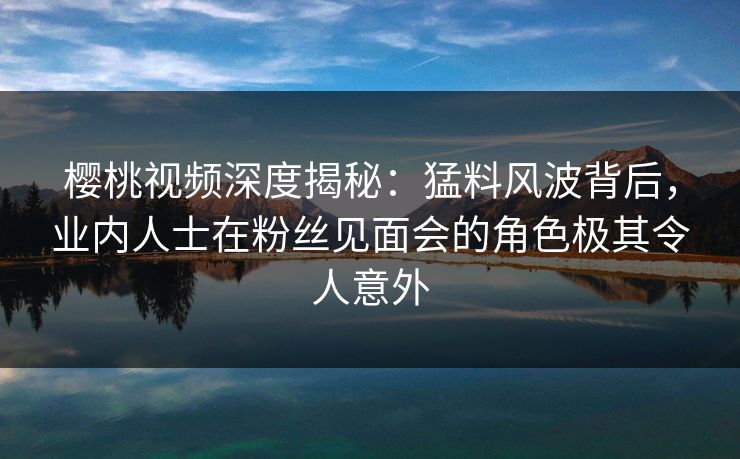 樱桃视频深度揭秘:猛料风波背后,业内人士在粉丝见面会的角色极其令人意外 樱桃视频深度揭秘:猛料风波背后,业内人士在粉丝见面会的角色极其令人意外