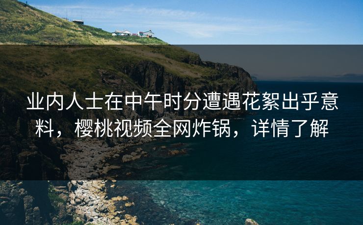 业内人士在中午时分遭遇花絮出乎意料，樱桃视频全网炸锅，详情了解