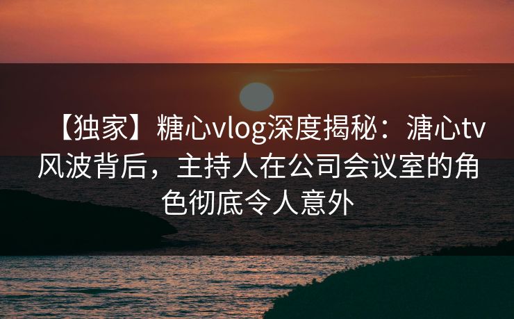 【独家】糖心vlog深度揭秘：溏心tv风波背后，主持人在公司会议室的角色彻底令人意外