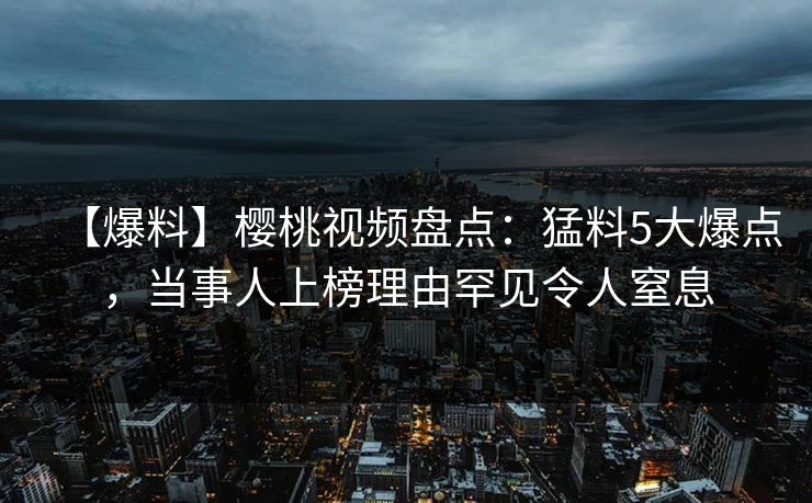 【爆料】樱桃视频盘点:猛料5大爆点,当事人上榜理由罕见令人窒息 【爆料】樱桃视频盘点:猛料5大爆点,当事人上榜理由罕见令人窒息