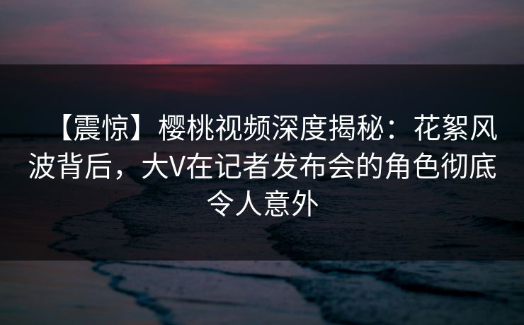 【震惊】樱桃视频深度揭秘：花絮风波背后，大V在记者发布会的角色彻底令人意外