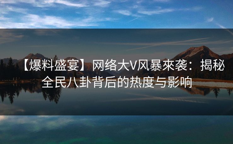 【爆料盛宴】网络大V风暴來袭：揭秘全民八卦背后的热度与影响