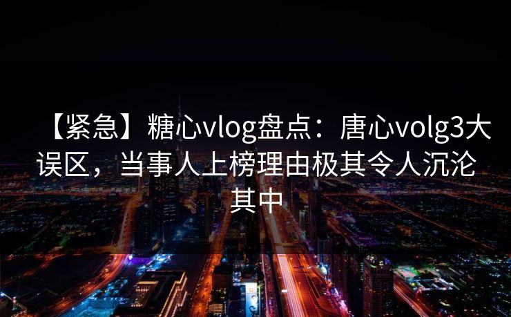 【紧急】糖心vlog盘点：唐心volg3大误区，当事人上榜理由极其令人沉沦其中