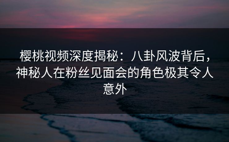 樱桃视频深度揭秘:八卦风波背后,神秘人在粉丝见面会的角色极其令人意外 樱桃视频深度揭秘:八卦风波背后,神秘人在粉丝见面会的角色极其令人意外