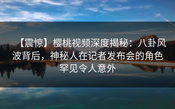 【震惊】樱桃视频深度揭秘：八卦风波背后，神秘人在记者发布会的角色罕见令人意外