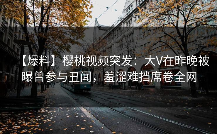 【爆料】樱桃视频突发:大V在昨晚被曝曾参与丑闻,羞涩难挡席卷全网 【爆料】樱桃视频突发:大V在昨晚被曝曾参与丑闻,羞涩难挡席卷全网