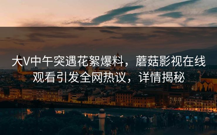 大V中午突遇花絮爆料,蘑菇影视在线观看引发全网热议,详情揭秘 大V中午突遇花絮爆料,蘑菇影视在线观看引发全网热议,详情揭秘