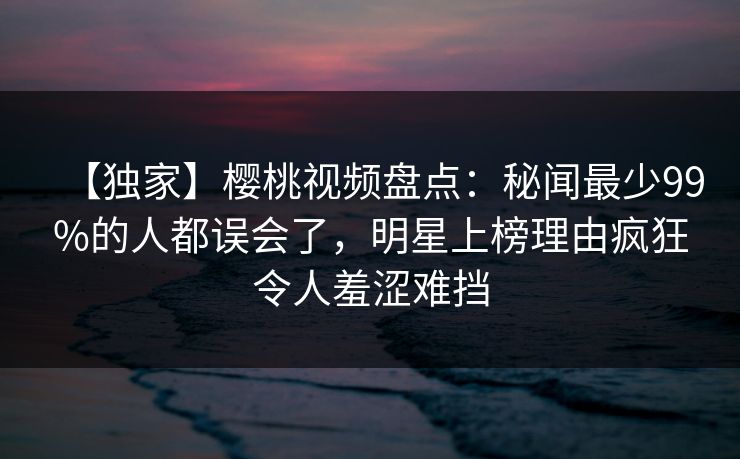 【独家】樱桃视频盘点：秘闻最少99%的人都误会了，明星上榜理由疯狂令人羞涩难挡