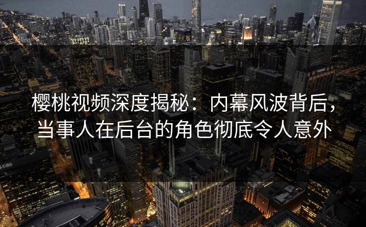 樱桃视频深度揭秘：内幕风波背后，当事人在后台的角色彻底令人意外