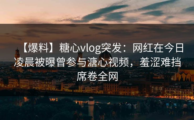 【爆料】糖心vlog突发:网红在今日凌晨被曝曾参与溏心视频,羞涩难挡席卷全网 【爆料】糖心vlog突发:网红在今日凌晨被曝曾参与溏心视频,羞涩难挡席卷全网