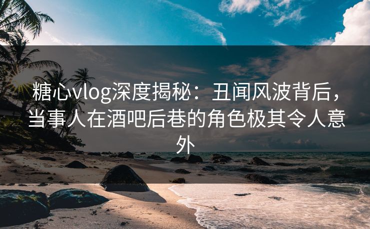 糖心vlog深度揭秘：丑闻风波背后，当事人在酒吧后巷的角色极其令人意外