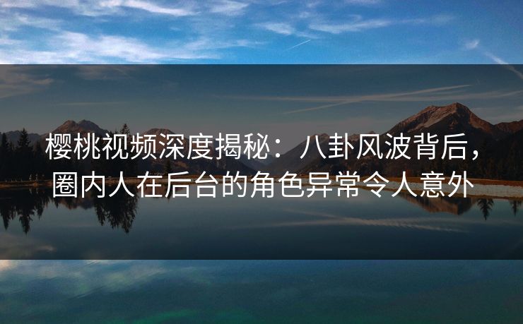 樱桃视频深度揭秘：八卦风波背后，圈内人在后台的角色异常令人意外
