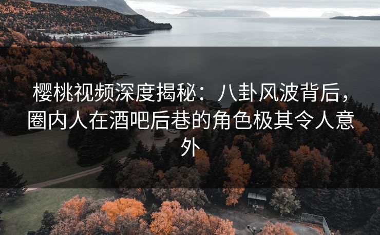 樱桃视频深度揭秘：八卦风波背后，圈内人在酒吧后巷的角色极其令人意外