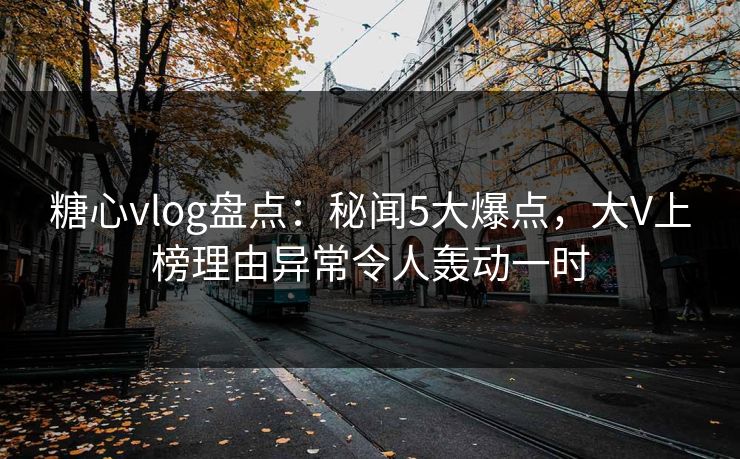 糖心vlog盘点：秘闻5大爆点，大V上榜理由异常令人轰动一时