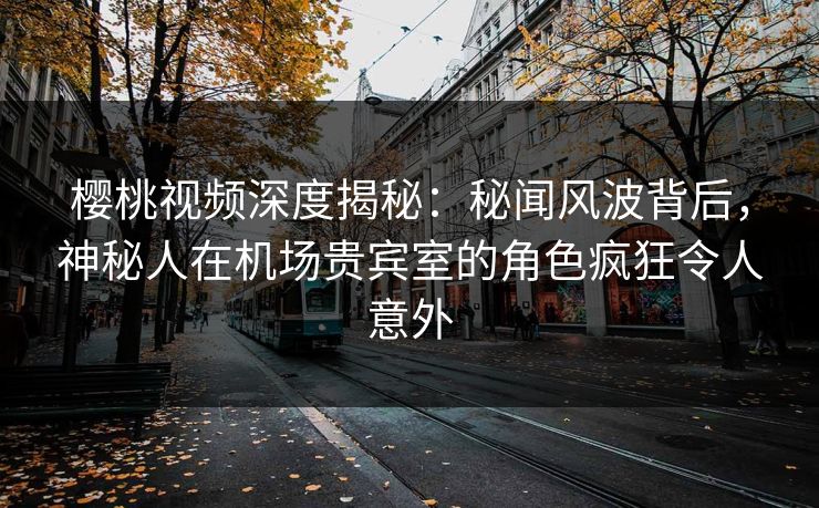 樱桃视频深度揭秘：秘闻风波背后，神秘人在机场贵宾室的角色疯狂令人意外