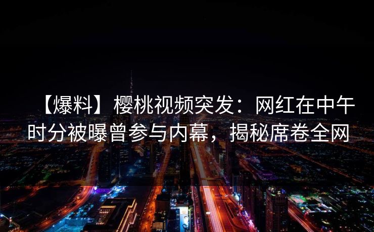 【爆料】樱桃视频突发：网红在中午时分被曝曾参与内幕，揭秘席卷全网