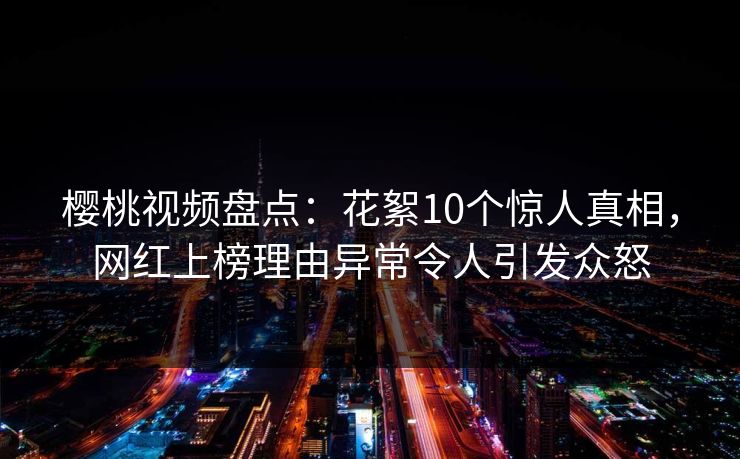 樱桃视频盘点:花絮10个惊人真相,网红上榜理由异常令人引发众怒 樱桃视频盘点:花絮10个惊人真相,网红上榜理由异常令人引发众怒