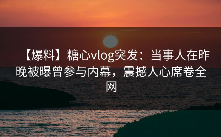 【爆料】糖心vlog突发：当事人在昨晚被曝曾参与内幕，震撼人心席卷全网
