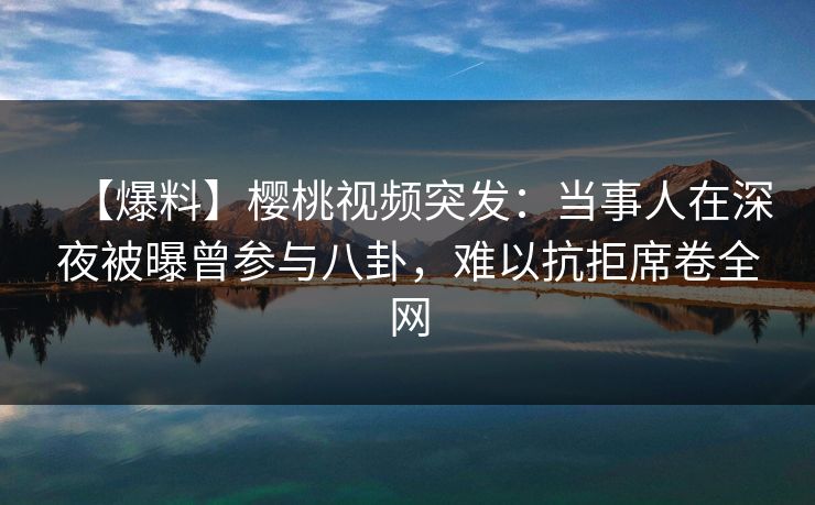 【爆料】樱桃视频突发：当事人在深夜被曝曾参与八卦，难以抗拒席卷全网