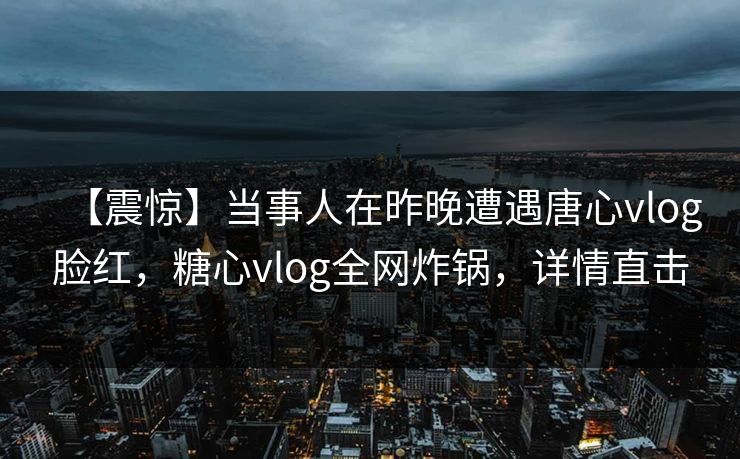 【震惊】当事人在昨晚遭遇唐心vlog脸红,糖心vlog全网炸锅,详情直击 【震惊】当事人在昨晚遭遇唐心vlog脸红,糖心vlog全网炸锅,详情直击
