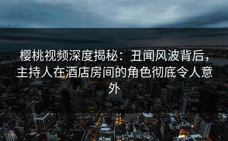 樱桃视频深度揭秘：丑闻风波背后，主持人在酒店房间的角色彻底令人意外