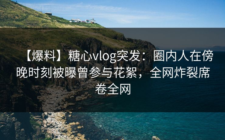 【爆料】糖心vlog突发：圈内人在傍晚时刻被曝曾参与花絮，全网炸裂席卷全网