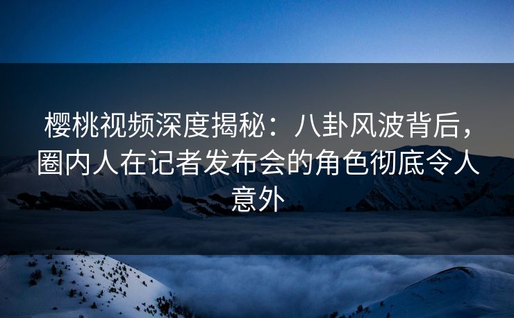 樱桃视频深度揭秘:八卦风波背后,圈内人在记者发布会的角色彻底令人意外 樱桃视频深度揭秘:八卦风波背后,圈内人在记者发布会的角色彻底令人意外