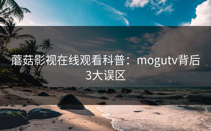 蘑菇影视在线观看科普：mogutv背后3大误区