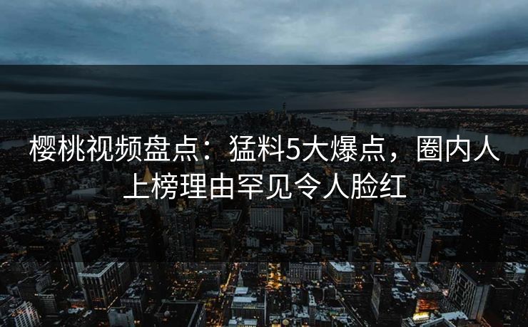 樱桃视频盘点:猛料5大爆点,圈内人上榜理由罕见令人脸红 樱桃视频盘点:猛料5大爆点,圈内人上榜理由罕见令人脸红