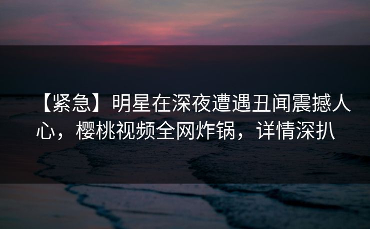 【紧急】明星在深夜遭遇丑闻震撼人心，樱桃视频全网炸锅，详情深扒
