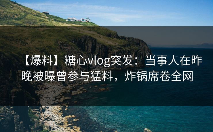 【爆料】糖心vlog突发：当事人在昨晚被曝曾参与猛料，炸锅席卷全网