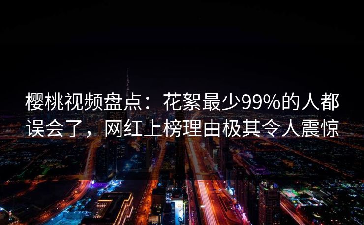 樱桃视频盘点:花絮最少99%的人都误会了,网红上榜理由极其令人震惊 樱桃视频盘点:花絮最少99%的人都误会了,网红上榜理由极其令人震惊
