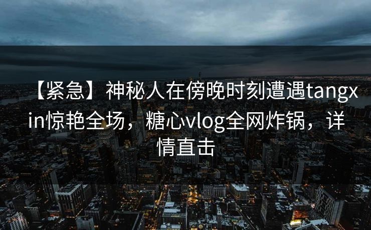 【紧急】神秘人在傍晚时刻遭遇tangxin惊艳全场，糖心vlog全网炸锅，详情直击