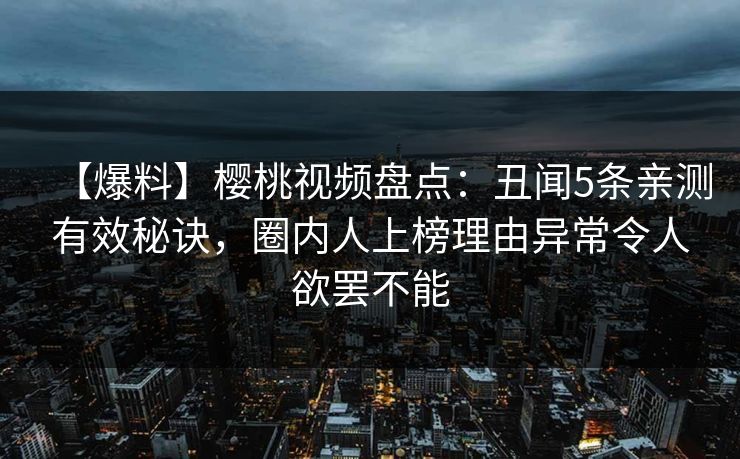 【爆料】樱桃视频盘点：丑闻5条亲测有效秘诀，圈内人上榜理由异常令人欲罢不能