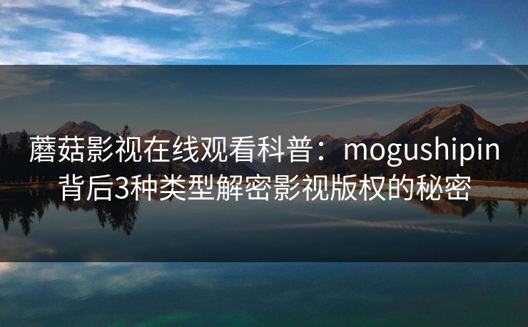 蘑菇影视在线观看科普：mogushipin背后3种类型解密影视版权的秘密