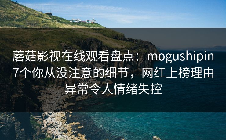 蘑菇影视在线观看盘点:mogushipin7个你从没注意的细节,网红上榜理由异常令人情绪失控 蘑菇影视在线观看盘点:mogushipin7个你从没注意的细节,网红上榜理由异常令人情绪失控