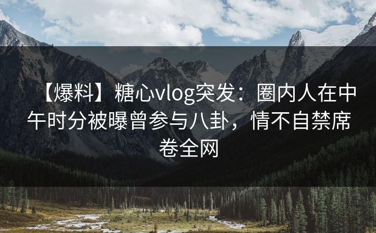 【爆料】糖心vlog突发：圈内人在中午时分被曝曾参与八卦，情不自禁席卷全网