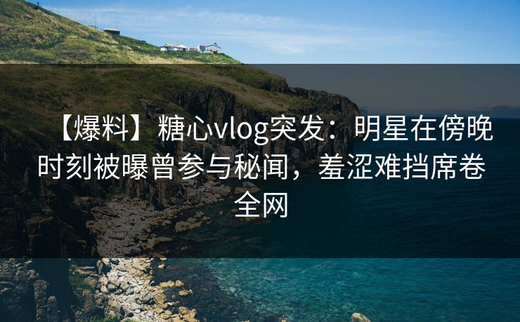 【爆料】糖心vlog突发：明星在傍晚时刻被曝曾参与秘闻，羞涩难挡席卷全网