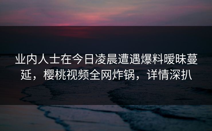 业内人士在今日凌晨遭遇爆料暧昧蔓延，樱桃视频全网炸锅，详情深扒