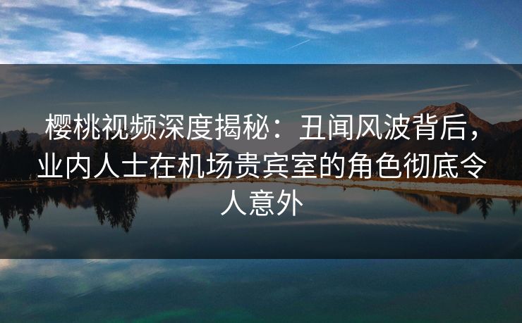 樱桃视频深度揭秘：丑闻风波背后，业内人士在机场贵宾室的角色彻底令人意外