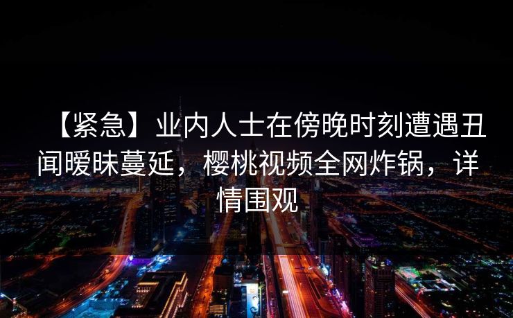 【紧急】业内人士在傍晚时刻遭遇丑闻暧昧蔓延，樱桃视频全网炸锅，详情围观