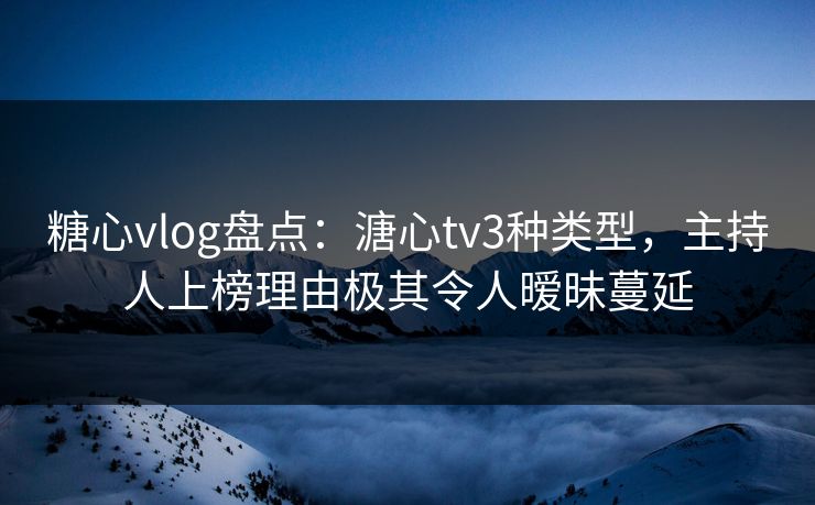 糖心vlog盘点：溏心tv3种类型，主持人上榜理由极其令人暧昧蔓延