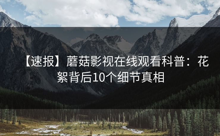 【速报】蘑菇影视在线观看科普：花絮背后10个细节真相