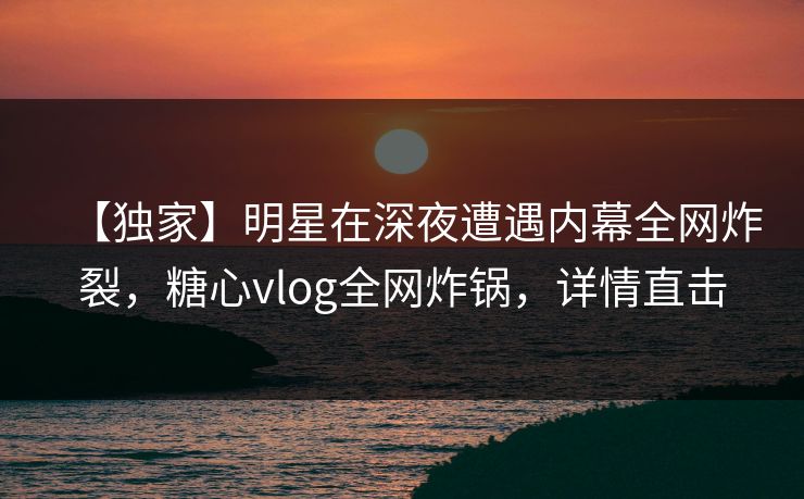 【独家】明星在深夜遭遇内幕全网炸裂，糖心vlog全网炸锅，详情直击