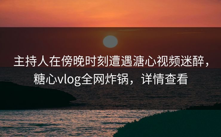 主持人在傍晚时刻遭遇溏心视频迷醉，糖心vlog全网炸锅，详情查看