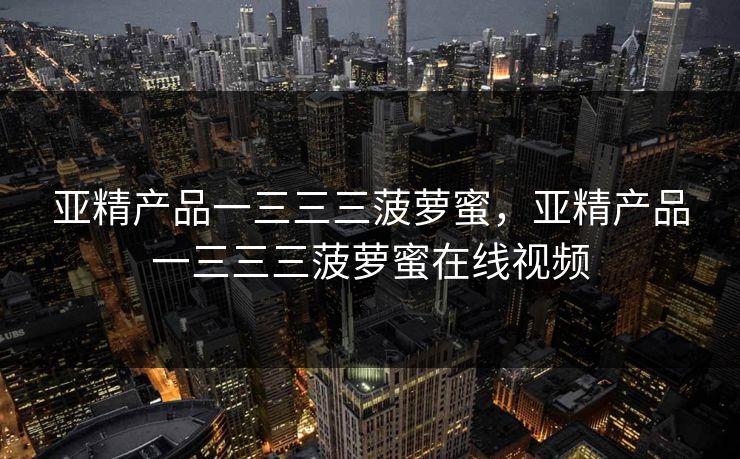 亚精产品一三三三菠萝蜜,亚精产品一三三三菠萝蜜在线视频 亚精产品一三三三菠萝蜜,亚精产品一三三三菠萝蜜在线视频